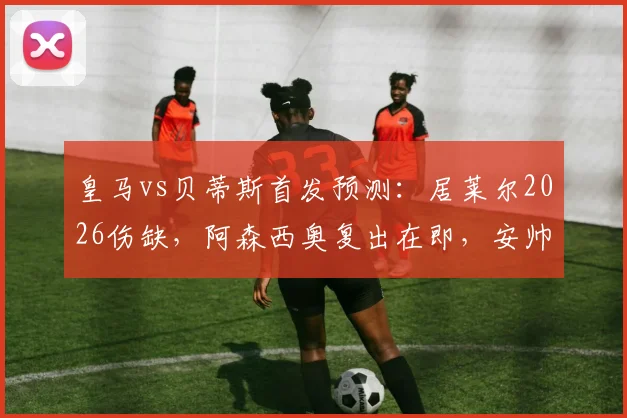 皇马vs贝蒂斯首发预测:居莱尔2026伤缺,阿森西奥复出在即,安帅中场如何调整?