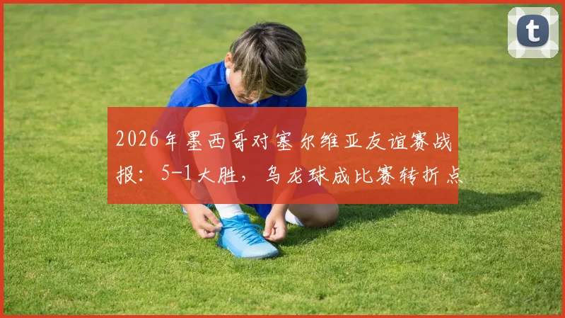 2026年墨西哥对塞尔维亚友谊赛战报：5-1大胜，乌龙球成比赛转折点，附比赛集锦回放链接
