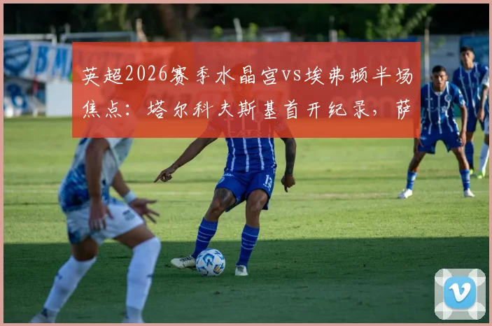 英超2026赛季水晶宫vs埃弗顿半场焦点：塔尔科夫斯基首开纪录，萨尔火速扳平，半场比分1-1完整解析与数据统计