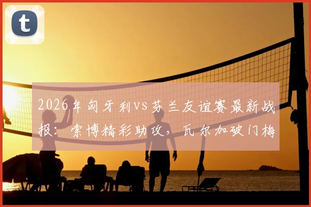 2026年匈牙利vs芬兰友谊赛最新战报：索博精彩助攻，瓦尔加破门梅开二度，附全场数据分析