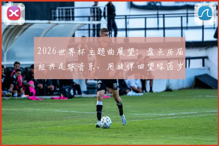 2026世界杯主题曲展望：盘点历届经典足球音乐，用旋律回望绿茵岁月，以热爱点燃全新盛宴
