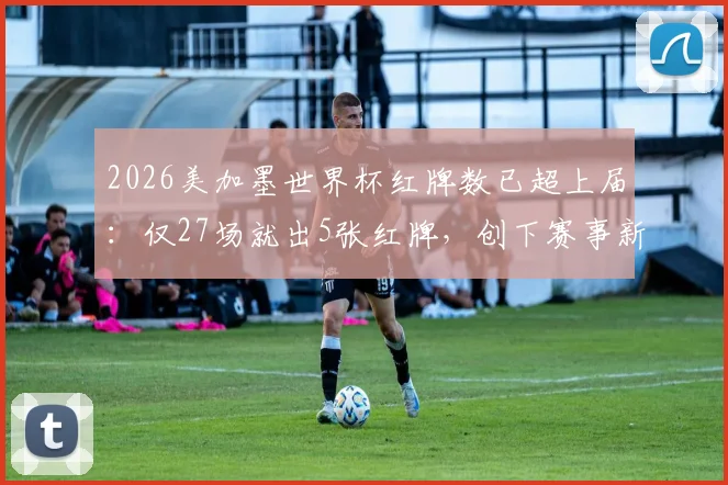 2026美加墨世界杯红牌数已超上届:仅27场就出5张红牌,创下赛事新纪录了吗?