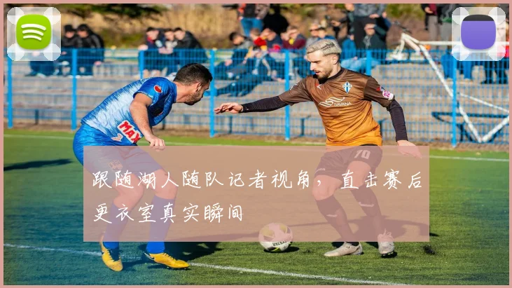 跟随湖人随队记者视角，直击赛后更衣室真实瞬间