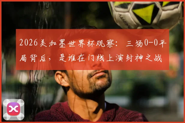 2026美加墨世界杯观察：三场0-0平局背后，是谁在门线上演封神之战？