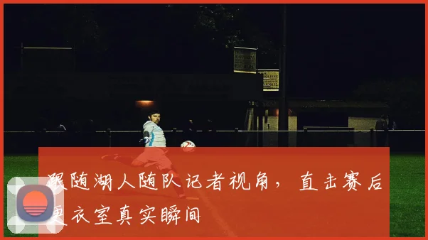 跟随湖人随队记者视角，直击赛后更衣室真实瞬间