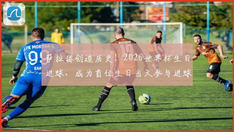 萨拉赫创造历史！2026世界杯生日进球，成为首位生日当天参与进球的非洲球员