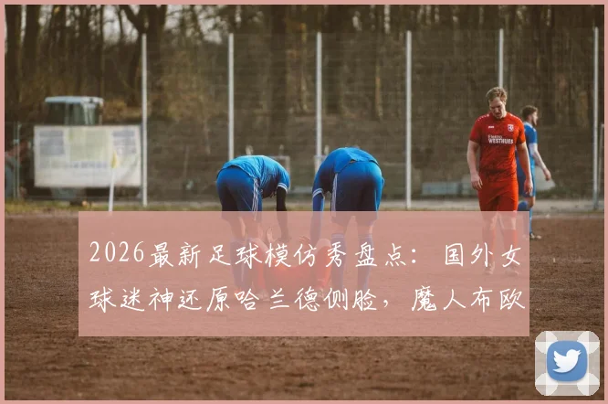 2026最新足球模仿秀盘点：国外女球迷神还原哈兰德侧脸，魔人布欧表情包引爆笑点合集
