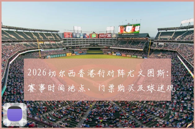 2026切尔西香港行对阵尤文图斯:赛事时间地点、门票购买及球迷观赛全攻略,附球队阵容分析与行程预测