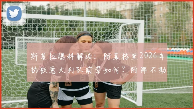 斯基拉爆料解读:阿莱格里2026年执教意大利队前景如何?附那不勒斯B计划选帅详细分析