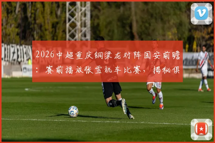 2026中超重庆铜梁龙对阵国安前瞻:赛前播放张雪机车比赛,揭秘俱乐部如何打造独特主场球迷文化