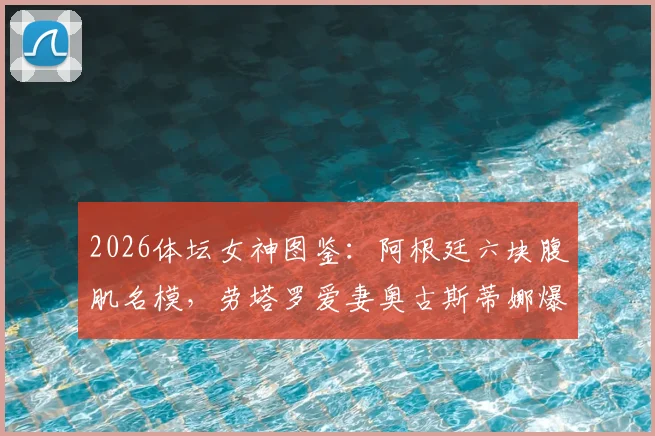 2026体坛女神图鉴：阿根廷六块腹肌名模，劳塔罗爱妻奥古斯蒂娜爆红背后故事与健身秘诀