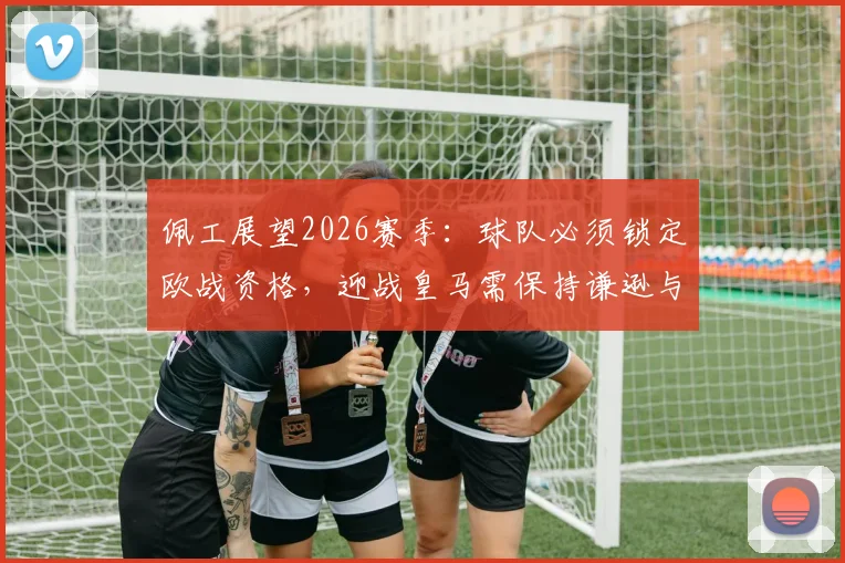 佩工展望2026赛季：球队必须锁定欧战资格，迎战皇马需保持谦逊与专注