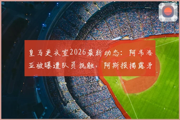 皇马更衣室2026最新动态：阿韦洛亚被曝遭队员抵触，阿斯报揭露矛盾细节与后续处理分析