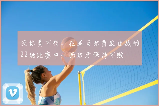 没你真不行!在亚马尔首发出战的22场比赛中,西班牙保持不败