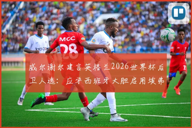 威尔谢尔建言英格兰2026世界杯后卫人选：应学西班牙大胆启用埃弗顿新星布兰斯韦特