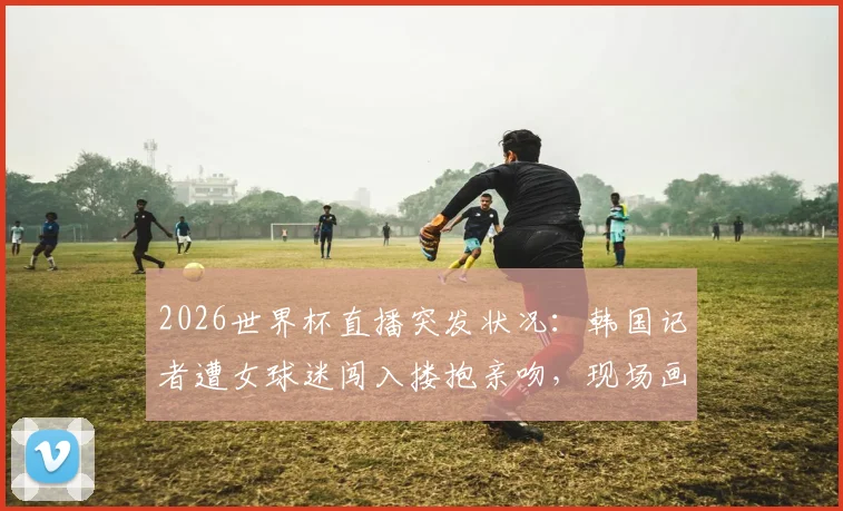 2026世界杯直播突发状况：韩国记者遭女球迷闯入搂抱亲吻，现场画面全记录与后续追踪