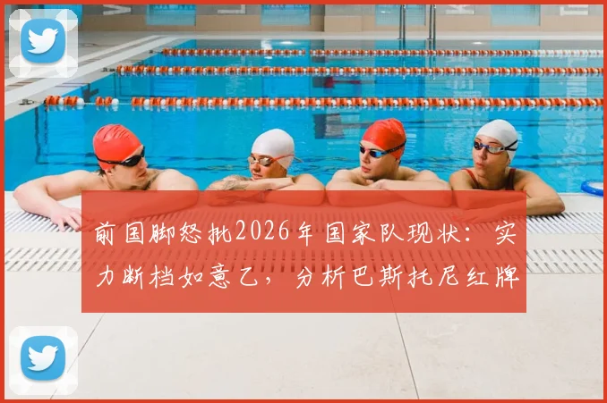 前国脚怒批2026年国家队现状：实力断档如意乙，分析巴斯托尼红牌如何葬送关键战局