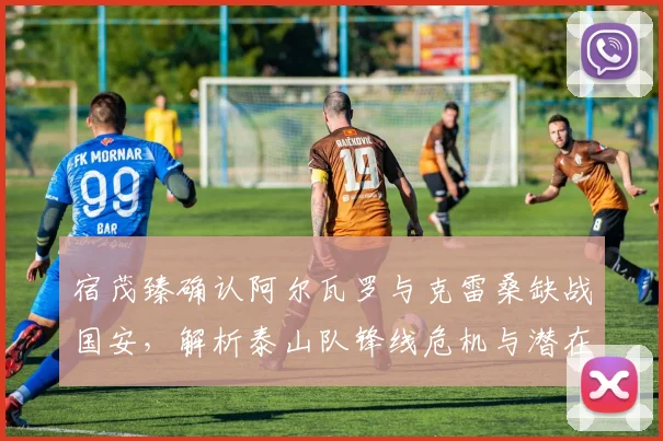 宿茂臻确认阿尔瓦罗与克雷桑缺战国安，解析泰山队锋线危机与潜在替代者方案（2024赛季前瞻）