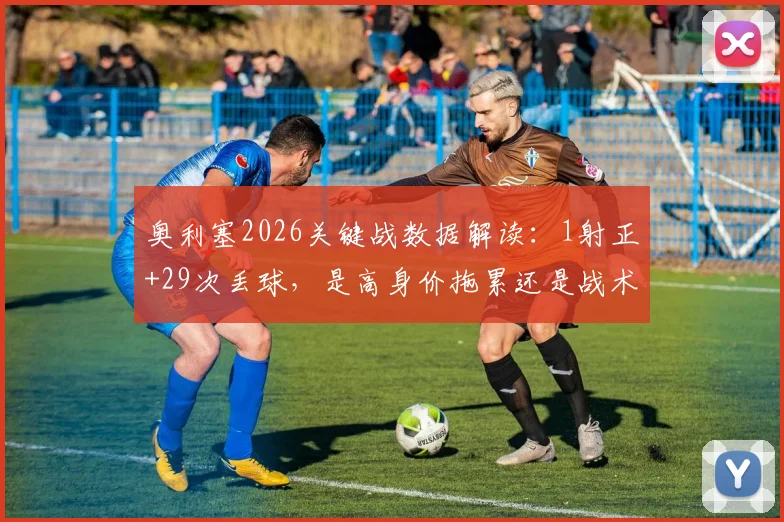 奥利塞2026关键战数据解读:1射正+29次丢球,是高身价拖累还是战术牺牲?