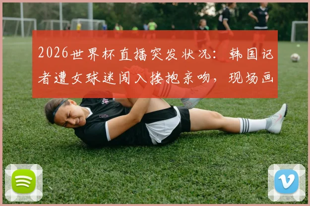 2026世界杯直播突发状况：韩国记者遭女球迷闯入搂抱亲吻，现场画面全记录与后续追踪