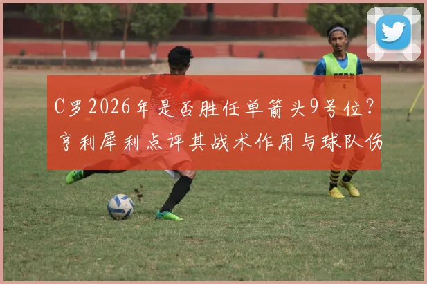 C罗2026年是否胜任单箭头9号位？亨利犀利点评其战术作用与球队伤害，附现代前锋核心职责分析