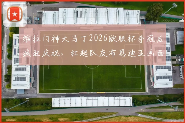 维拉门神大马丁2026欧联杯夺冠后疯狂庆祝，扛起队友布恩迪亚画面燃爆全场