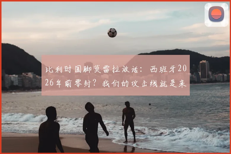比利时国脚莫雷拉放话:西班牙2026年前零封?我们的攻击线就是来破局的!
