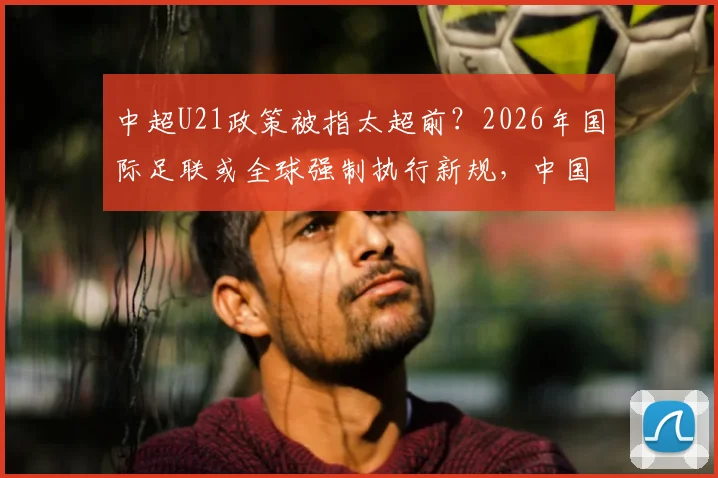 中超U21政策被指太超前?2026年国际足联或全球强制执行新规,中国足球是福是祸