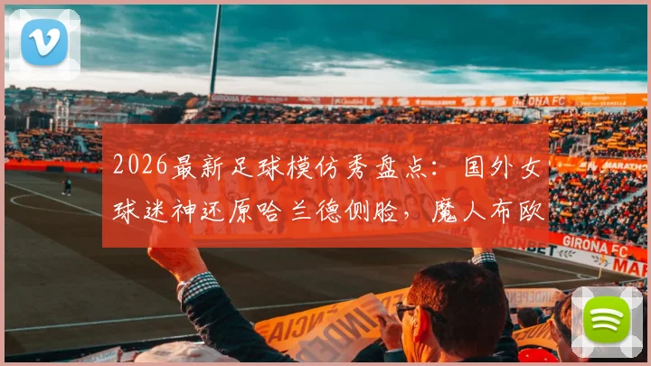 2026最新足球模仿秀盘点：国外女球迷神还原哈兰德侧脸，魔人布欧表情包引爆笑点合集