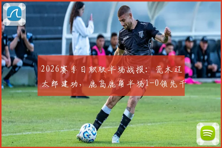 2026赛季日职联半场战报：荒木辽太郎建功，鹿岛鹿角半场1-0领先千叶市原，比赛悬念何在？