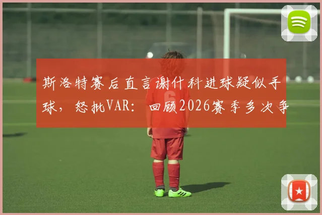 斯洛特赛后直言谢什科进球疑似手球,怒批VAR:回顾2026赛季多次争议判罚对利物浦不利