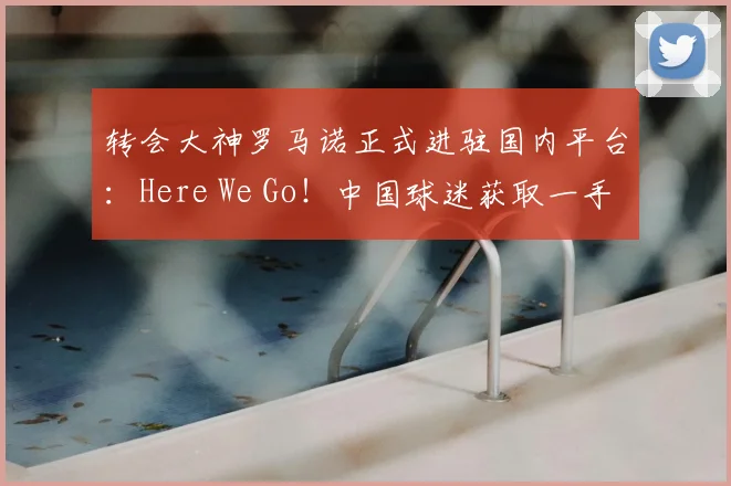 转会大神罗马诺正式进驻国内平台：Here We Go！中国球迷获取一手转会消息的新渠道