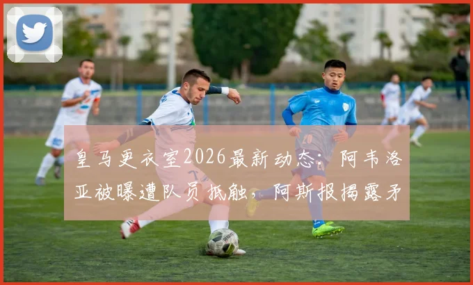 皇马更衣室2026最新动态：阿韦洛亚被曝遭队员抵触，阿斯报揭露矛盾细节与后续处理分析