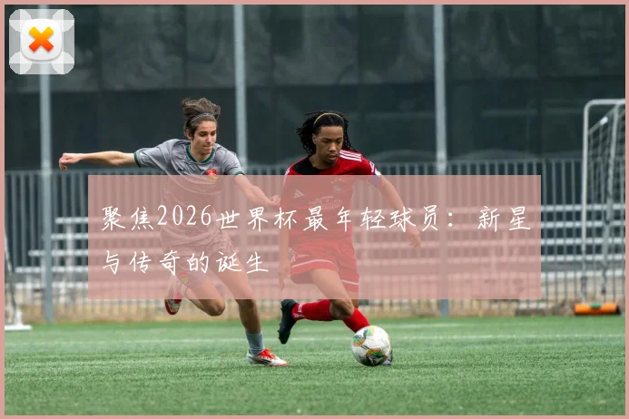 聚焦2026世界杯最年轻球员：新星与传奇的诞生