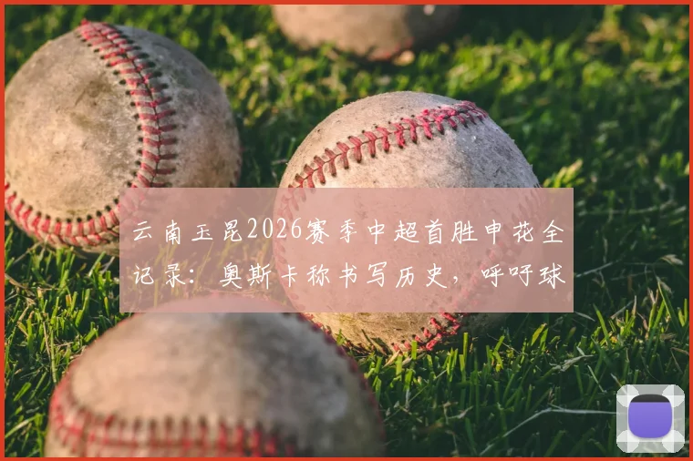 云南玉昆2026赛季中超首胜申花全记录:奥斯卡称书写历史,呼吁球迷尽情庆祝
