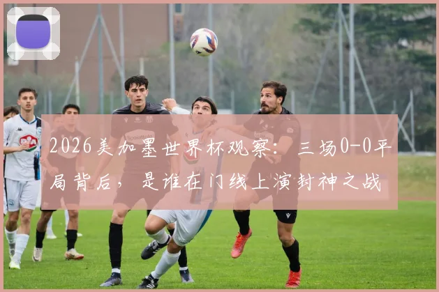 2026美加墨世界杯观察:三场0-0平局背后,是谁在门线上演封神之战?
