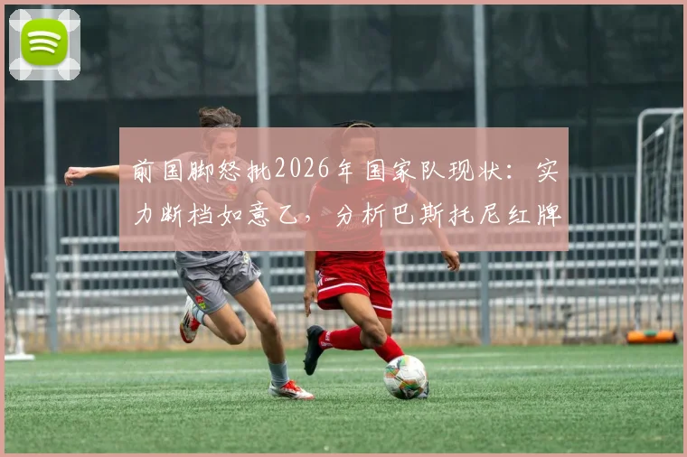 前国脚怒批2026年国家队现状:实力断档如意乙,分析巴斯托尼红牌如何葬送关键战局