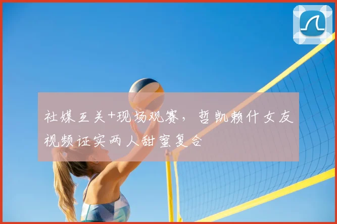 社媒互关+现场观赛，哲凯赖什女友视频证实两人甜蜜复合