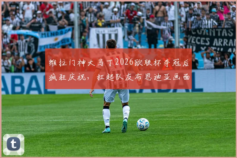维拉门神大马丁2026欧联杯夺冠后疯狂庆祝，扛起队友布恩迪亚画面燃爆全场