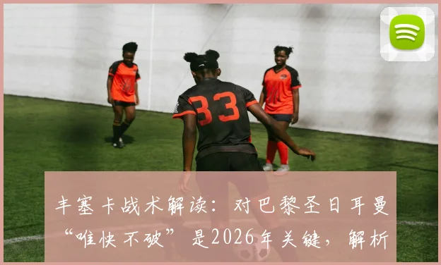 丰塞卡战术解读：对巴黎圣日耳曼“唯快不破”是2026年关键，解析轮换下的致胜之道