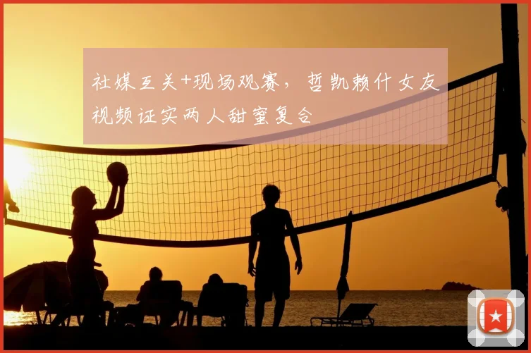 社媒互关+现场观赛，哲凯赖什女友视频证实两人甜蜜复合