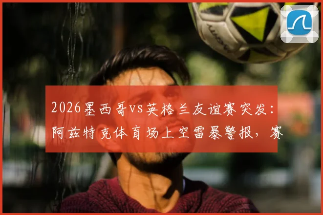 2026墨西哥vs英格兰友谊赛突发：阿兹特克体育场上空雷暴警报，赛事会否再度延期？
