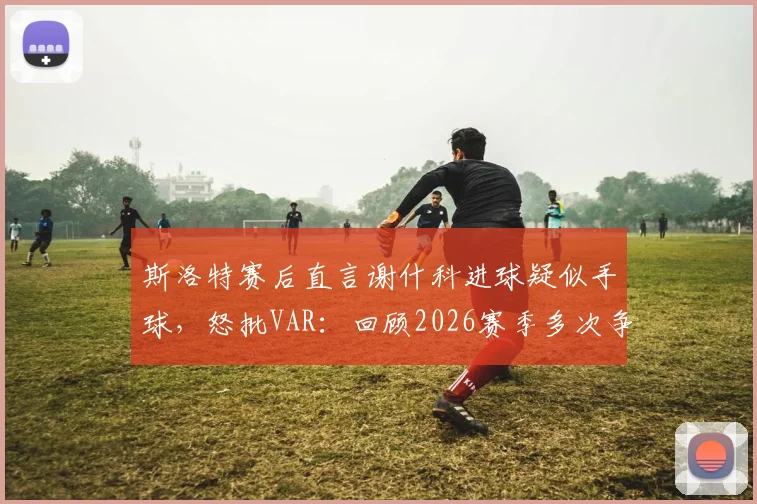 斯洛特赛后直言谢什科进球疑似手球，怒批VAR：回顾2026赛季多次争议判罚对利物浦不利