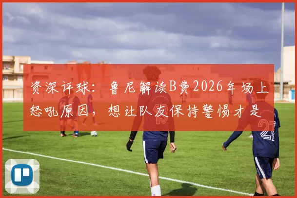 资深评球：鲁尼解读B费2026年场上怒吼原因，想让队友保持警惕才是关键
