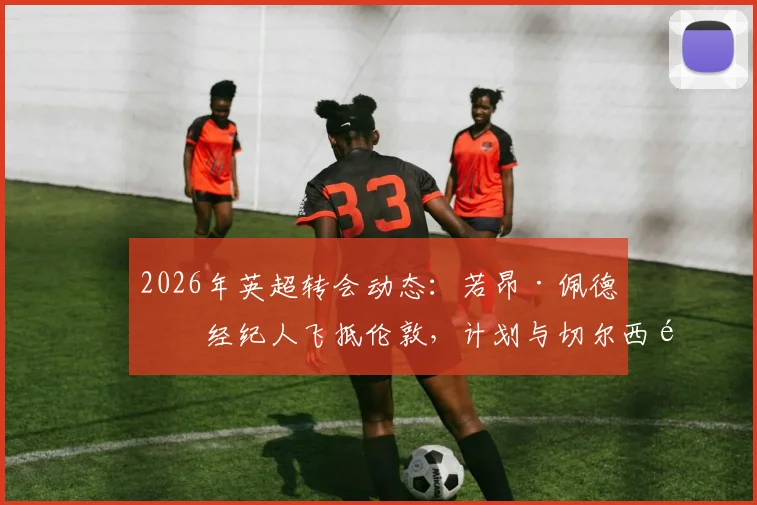 2026年英超转会动态：若昂·佩德罗经纪人飞抵伦敦，计划与切尔西高层及德科进行关键会面