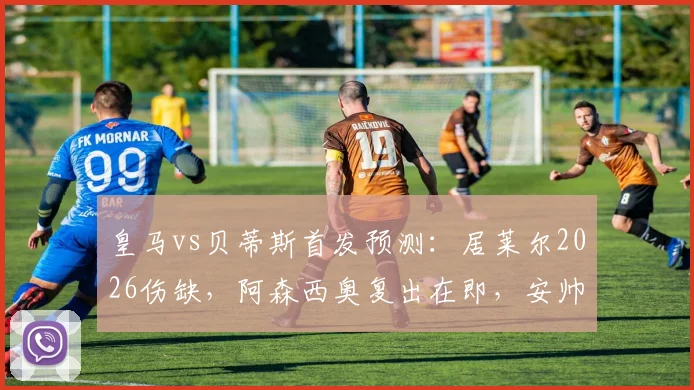 皇马vs贝蒂斯首发预测：居莱尔2026伤缺，阿森西奥复出在即，安帅中场如何调整？