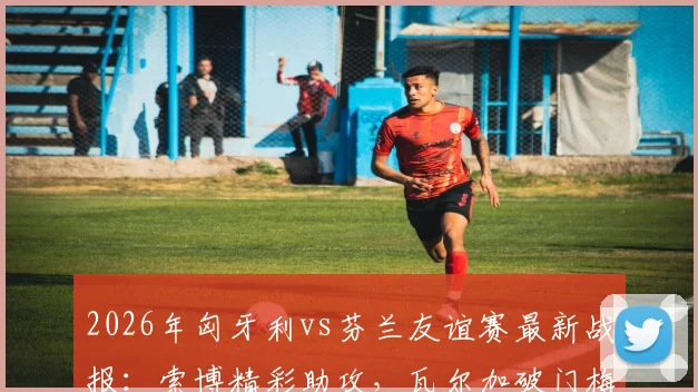 2026年匈牙利vs芬兰友谊赛最新战报:索博精彩助攻,瓦尔加破门梅开二度,附全场数据分析