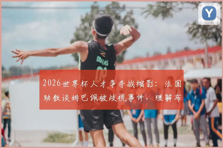 2026世界杯人才争夺战缩影：法国助教谈姆巴佩被歧视事件，理解布阿迪选择摩洛哥背后原因