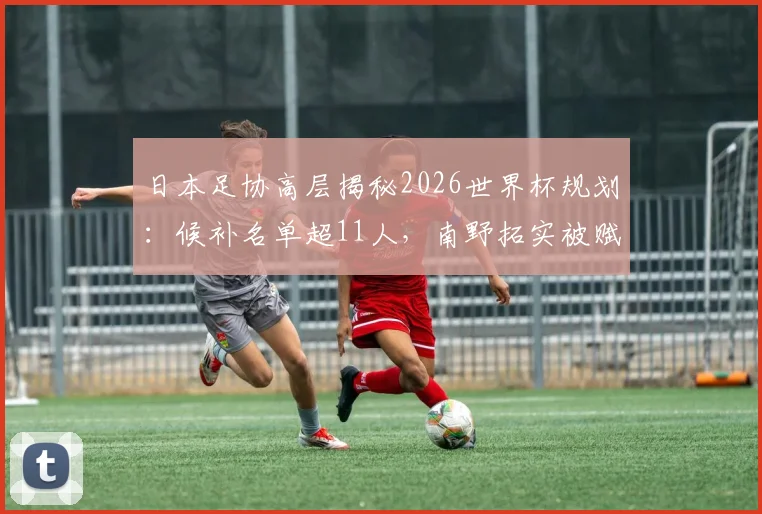 日本足协高层揭秘2026世界杯规划：候补名单超11人，南野拓实被赋予队内导师关键职责