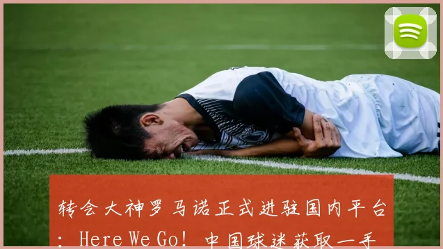 转会大神罗马诺正式进驻国内平台：Here We Go！中国球迷获取一手转会消息的新渠道